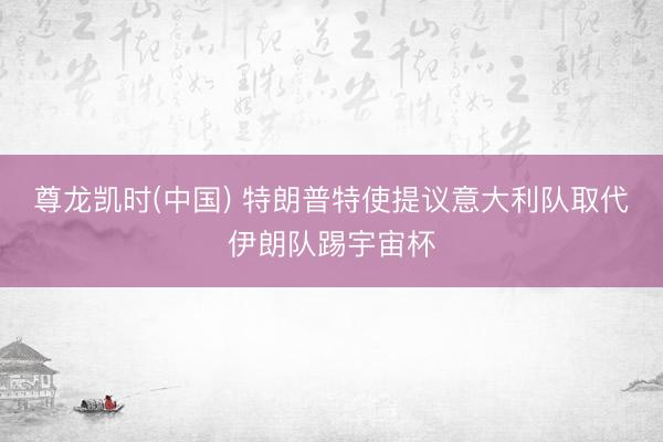 尊龙凯时(中国) 特朗普特使提议意大利队取代伊朗队踢宇宙杯