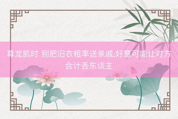 尊龙凯时 别把旧衣粗率送亲戚;好意可能让对方合计丢东谈主