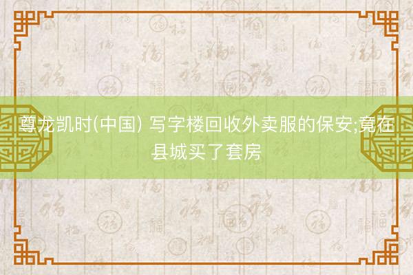 尊龙凯时(中国) 写字楼回收外卖服的保安;竟在县城买了套房
