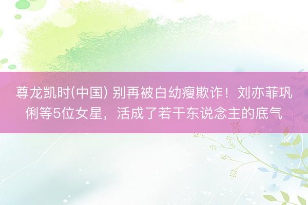 尊龙凯时(中国) 别再被白幼瘦欺诈！刘亦菲巩俐等5位女星，活成了若干东说念主的底气