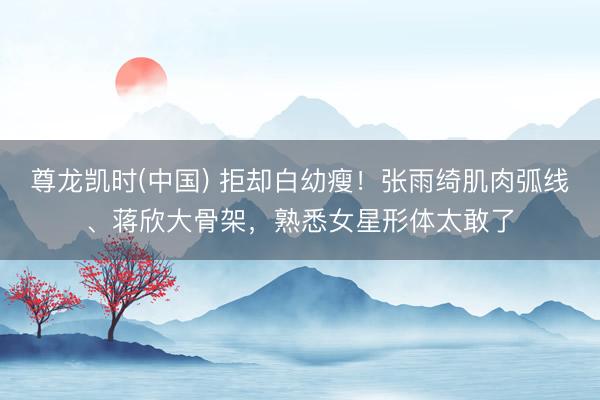 尊龙凯时(中国) 拒却白幼瘦！张雨绮肌肉弧线、蒋欣大骨架，熟悉女星形体太敢了