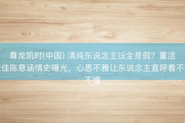 尊龙凯时(中国) 清纯东说念主设全是假？董洁宋佳陈意涵情史曝光，心思不雅让东说念主直呼看不懂