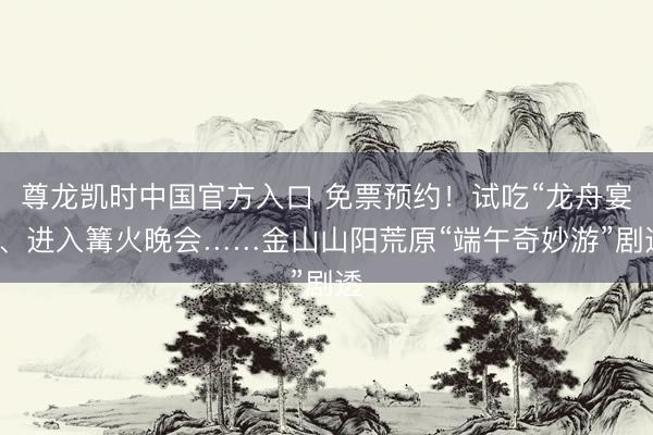 尊龙凯时中国官方入口 免票预约！试吃“龙舟宴”、进入篝火晚会……金山山阳荒原“端午奇妙游”剧透