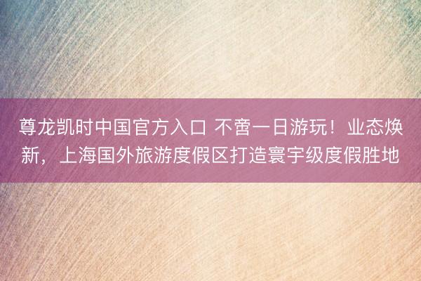 尊龙凯时中国官方入口 不啻一日游玩！业态焕新，上海国外旅游度假区打造寰宇级度假胜地