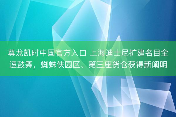 尊龙凯时中国官方入口 上海迪士尼扩建名目全速鼓舞，蜘蛛侠园区、第三座货仓获得新阐明