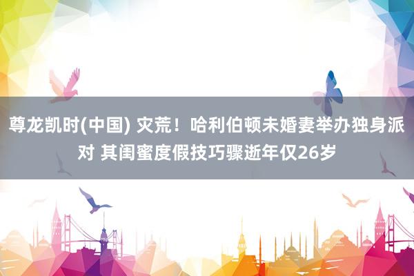 尊龙凯时(中国) 灾荒！哈利伯顿未婚妻举办独身派对 其闺蜜度假技巧骤逝年仅26岁