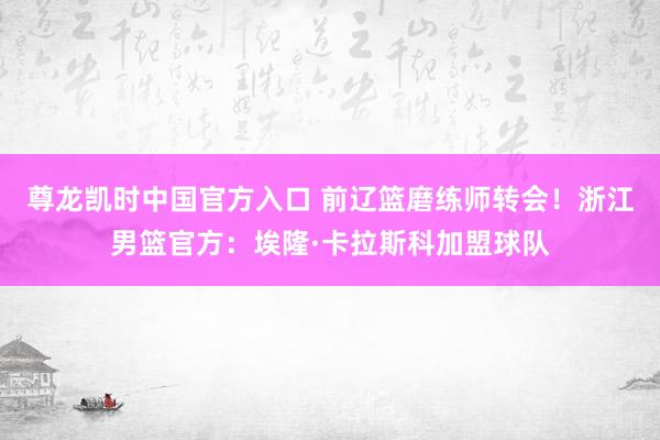 尊龙凯时中国官方入口 前辽篮磨练师转会！浙江男篮官方：埃隆·卡拉斯科加盟球队