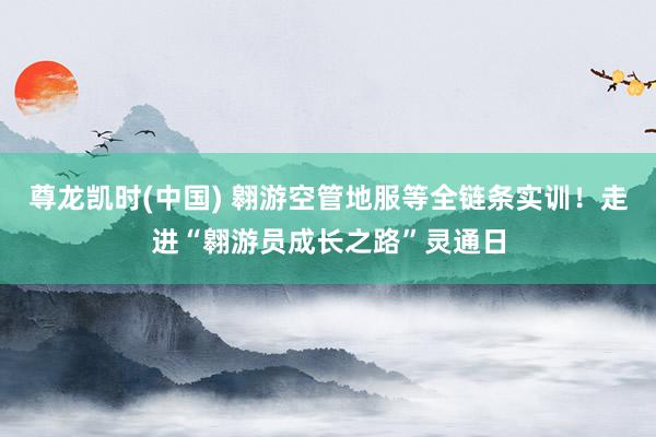 尊龙凯时(中国) 翱游空管地服等全链条实训！走进“翱游员成长之路”灵通日