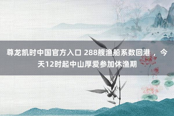 尊龙凯时中国官方入口 288艘渔船系数回港 ，今天12时起中山厚爱参加休渔期