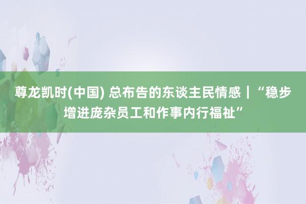 尊龙凯时(中国) 总布告的东谈主民情感|“稳步增进庞杂员工和作事内行福祉”
