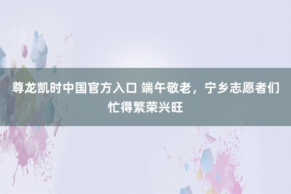 尊龙凯时中国官方入口 端午敬老，宁乡志愿者们忙得繁荣兴旺