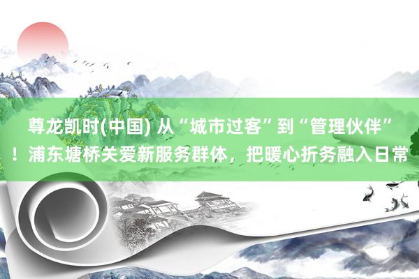 尊龙凯时(中国) 从“城市过客”到“管理伙伴”！浦东塘桥关爱新服务群体，把暖心折务融入日常
