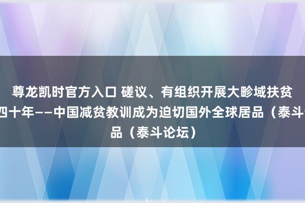 尊龙凯时官方入口 磋议、有组织开展大畛域扶贫设备四十年——中国减贫教训成为迫切国外全球居品（泰斗论坛）