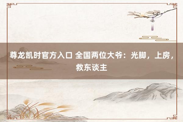 尊龙凯时官方入口 全国两位大爷：光脚，上房，救东谈主