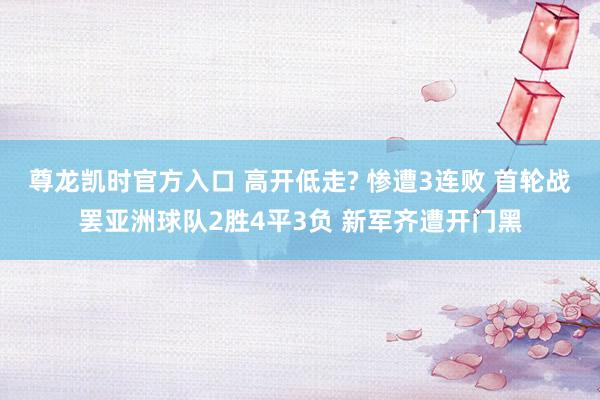 尊龙凯时官方入口 高开低走? 惨遭3连败 首轮战罢亚洲球队2胜4平3负 新军齐遭开门黑