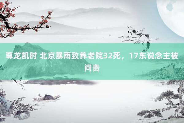 尊龙凯时 北京暴雨致养老院32死,17东说念主被问责