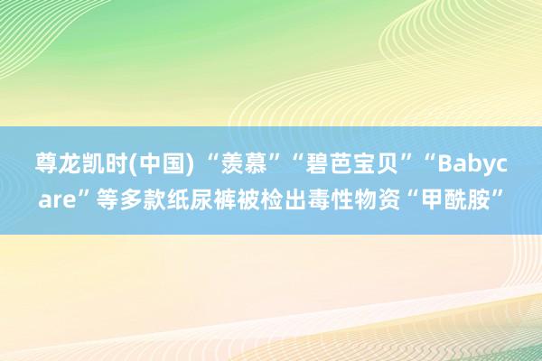 尊龙凯时(中国) “羡慕”“碧芭宝贝”“Babycare”等多款纸尿裤被检出毒性物资“甲酰胺”