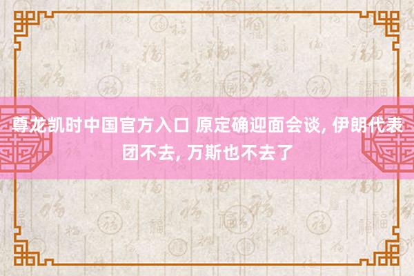 尊龙凯时中国官方入口 原定确迎面会谈， 伊朗代表团不去， 万斯也不去了