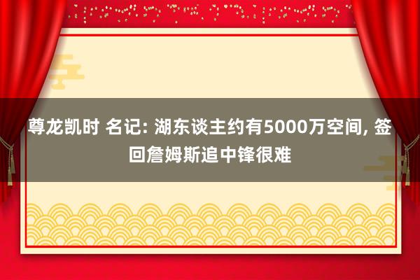 尊龙凯时 名记: 湖东谈主约有5000万空间， 签回詹姆斯追中锋很难