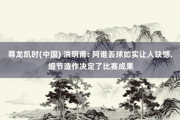 尊龙凯时(中国) 洪明甫: 阿谁丢球如实让人缺憾， 细节造作决定了比赛成果