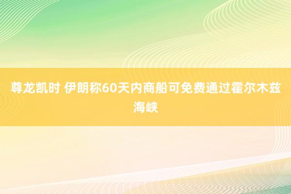 尊龙凯时 伊朗称60天内商船可免费通过霍尔木兹海峡