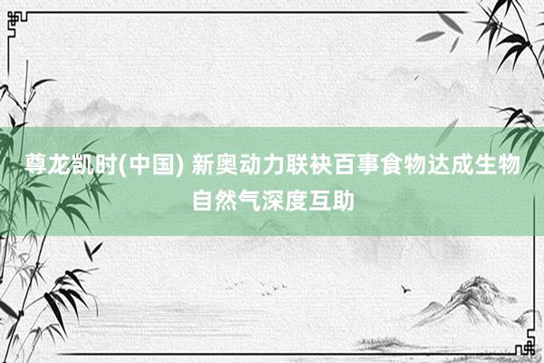 尊龙凯时(中国) 新奥动力联袂百事食物达成生物自然气深度互助