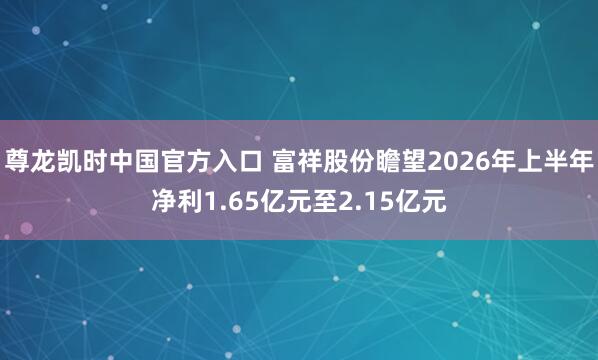 尊龙凯时中国官方入口 富祥股份瞻望2026年上半年净利1.65亿元至2.15亿元