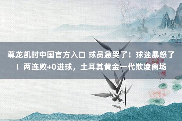 尊龙凯时中国官方入口 球员急哭了！球迷暴怒了！两连败+0进球，土耳其黄金一代欺凌离场
