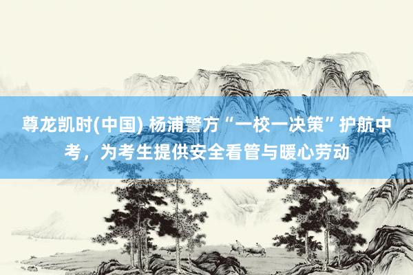 尊龙凯时(中国) 杨浦警方“一校一决策”护航中考，为考生提供安全看管与暖心劳动