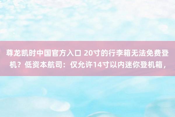 尊龙凯时中国官方入口 20寸的行李箱无法免费登机？低资本航司：仅允许14寸以内迷你登机箱，