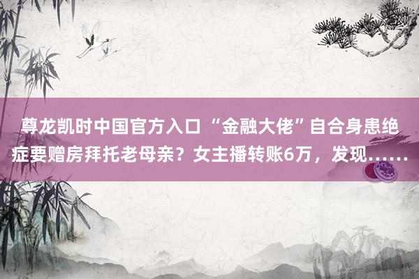 尊龙凯时中国官方入口 “金融大佬”自合身患绝症要赠房拜托老母亲？女主播转账6万，发现……