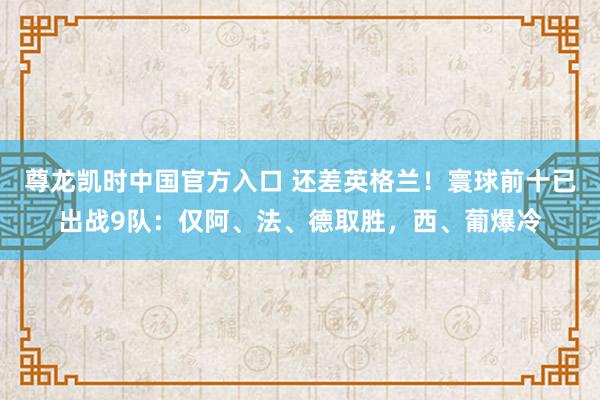 尊龙凯时中国官方入口 还差英格兰!寰球前十已出战9队:仅阿、法、德取胜,西、葡爆冷